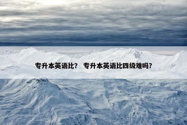 专升本英语比? 专升本英语比四级难吗? 专升本英语比? 专升本英语比四级难吗?