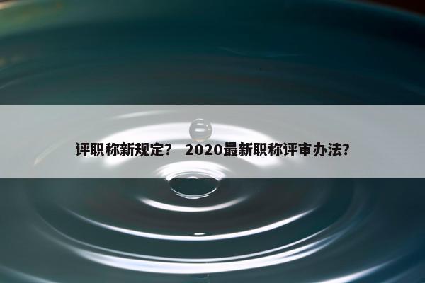 评职称新规定？ 2020最新职称评审办法？