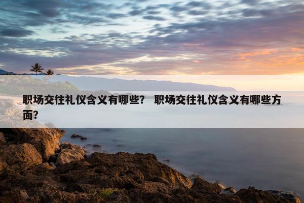 职场交往礼仪含义有哪些? 职场交往礼仪含义有哪些方面? 职场交往礼仪含义有哪些? 职场交往礼仪含义有哪些方面?