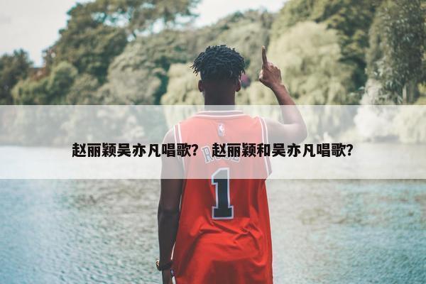 赵丽颖吴亦凡唱歌？ 赵丽颖和吴亦凡唱歌？