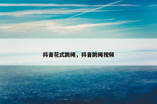 抖音花式跳绳，抖音跳绳视频