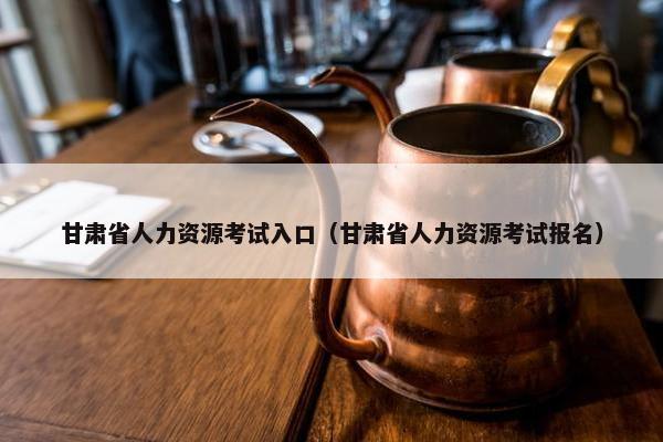 甘肃省人力资源考试入口（甘肃省人力资源考试报名）