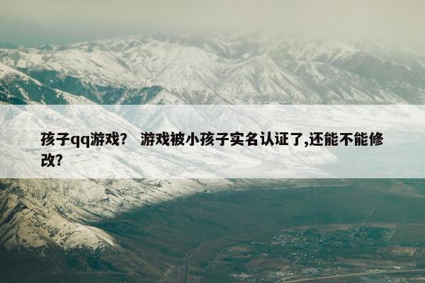 孩子qq游戏? 游戏被小孩子实名认证了,还能不能修改? 孩子qq游戏? 游戏被小孩子实名认证了,还能不能修改?