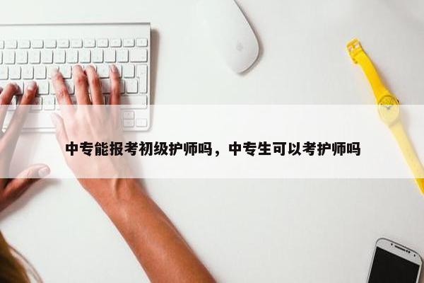 中专能报考初级护师吗，中专生可以考护师吗