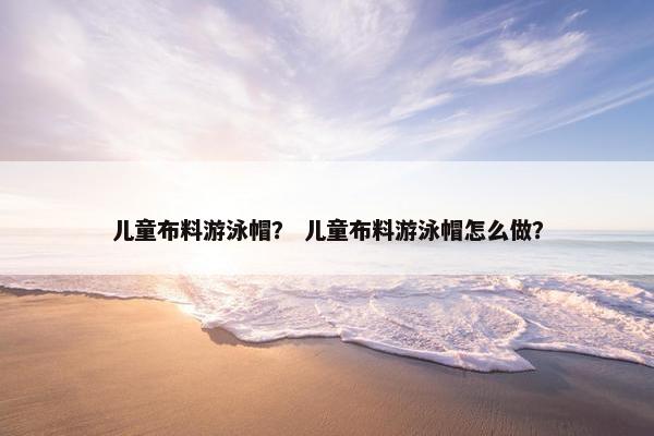 儿童布料游泳帽? 儿童布料游泳帽怎么做? 儿童布料游泳帽? 儿童布料游泳帽怎么做?