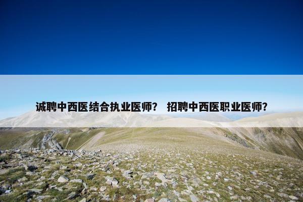 诚聘中西医结合执业医师? 招聘中西医职业医师? 诚聘中西医结合执业医师? 招聘中西医职业医师?