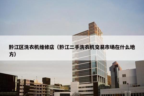 黔江区洗衣机维修店（黔江二手洗衣机交易市场在什么地方）