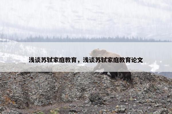 浅谈苏轼家庭教育,浅谈苏轼家庭教育论文 浅谈苏轼家庭教育,浅谈苏轼家庭教育论文