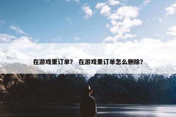 在游戏里订单? 在游戏里订单怎么删除? 在游戏里订单? 在游戏里订单怎么删除?