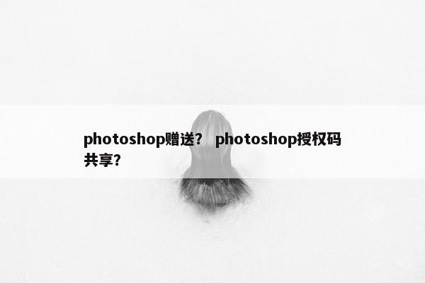 photoshop赠送? photoshop授权码共享? photoshop赠送? photoshop授权码共享?