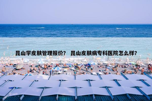 昆山学皮肤管理报价？ 昆山皮肤病专科医院怎么样？