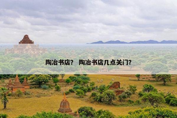 陶冶书店? 陶冶书店几点关门? 陶冶书店? 陶冶书店几点关门?