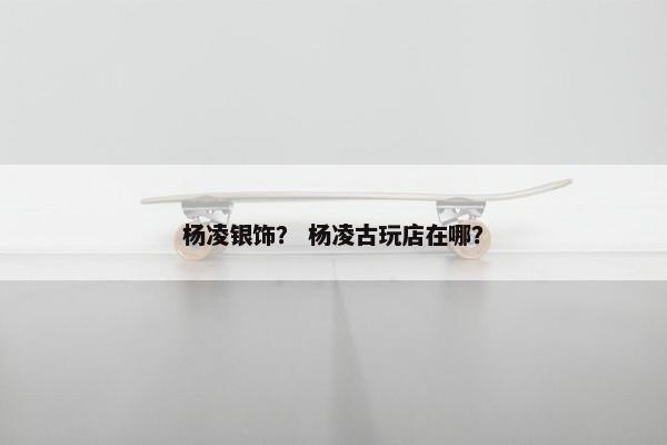 杨凌银饰? 杨凌古玩店在哪? 杨凌银饰? 杨凌古玩店在哪?