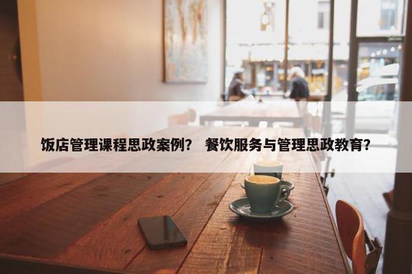 饭店管理课程思政案例? 餐饮服务与管理思政教育? 饭店管理课程思政案例? 餐饮服务与管理思政教育?