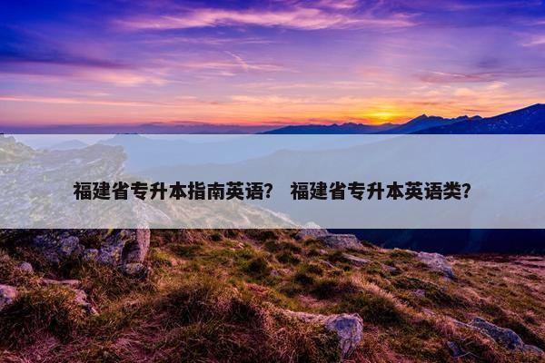 福建省专升本指南英语? 福建省专升本英语类? 福建省专升本指南英语? 福建省专升本英语类?