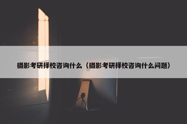 摄影考研择校咨询什么（摄影考研择校咨询什么问题）