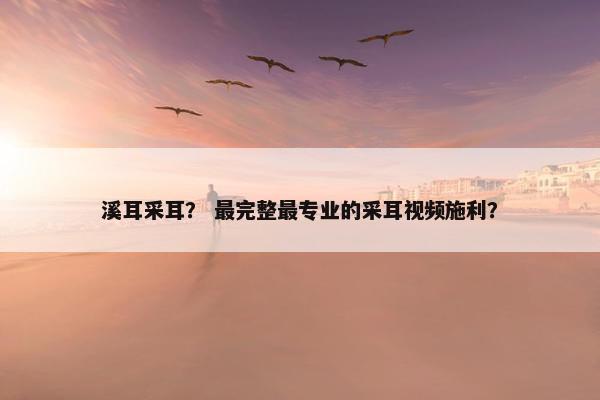 溪耳采耳？ 最完整最专业的采耳视频施利？