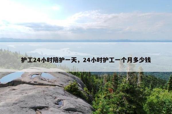 护工24小时陪护一天，24小时护工一个月多少钱