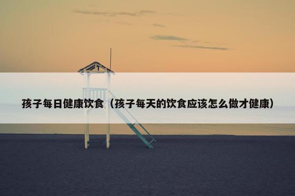 孩子每日健康饮食(孩子每天的饮食应该怎么做才健康) 孩子每日健康饮食(孩子每天的饮食应该怎么做才健康)
