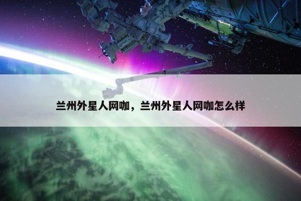 兰州外星人网咖,兰州外星人网咖怎么样 兰州外星人网咖,兰州外星人网咖怎么样