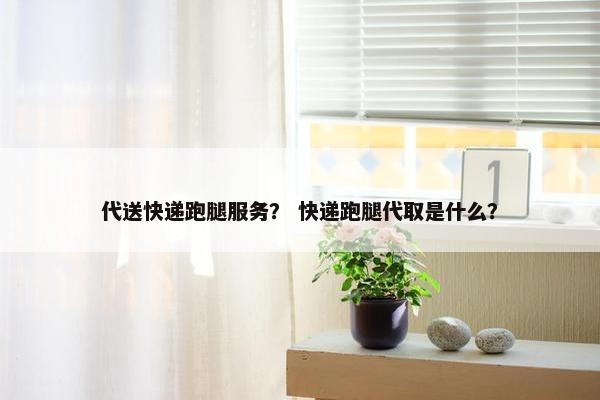 代送快递跑腿服务？ 快递跑腿代取是什么？