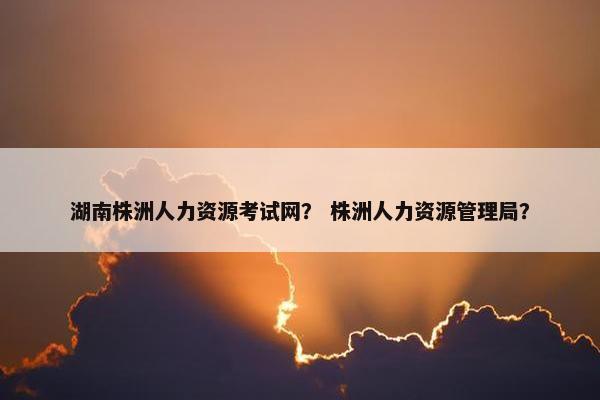 湖南株洲人力资源考试网？ 株洲人力资源管理局？