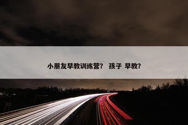 小朋友早教训练营? 孩子 早教? 小朋友早教训练营? 孩子 早教?