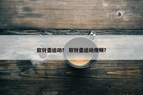 软铃壶运动? 软铃壶运动视频? 软铃壶运动? 软铃壶运动视频?