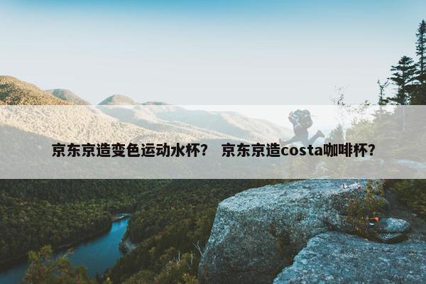 京东京造变色运动水杯? 京东京造costa咖啡杯? 京东京造变色运动水杯? 京东京造costa咖啡杯?