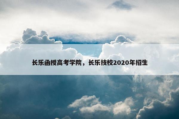 长乐函授高考学院,长乐技校2020年招生 长乐函授高考学院,长乐技校2020年招生