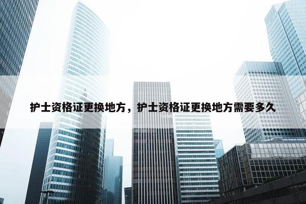护士资格证更换地方，护士资格证更换地方需要多久