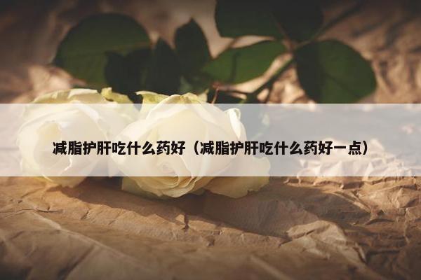 减脂护肝吃什么药好(减脂护肝吃什么药好一点) 减脂护肝吃什么药好(减脂护肝吃什么药好一点)