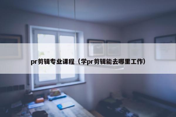 pr剪辑专业课程（学pr剪辑能去哪里工作）