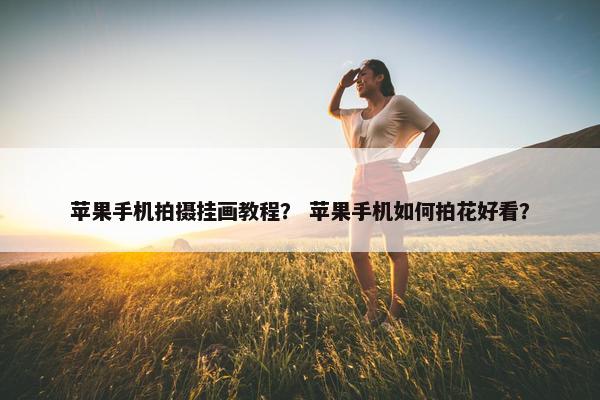 苹果手机拍摄挂画教程? 苹果手机如何拍花好看? 苹果手机拍摄挂画教程? 苹果手机如何拍花好看?