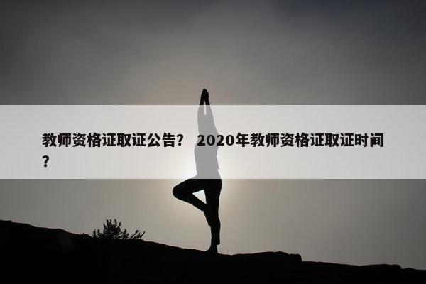 教师资格证取证公告？ 2020年教师资格证取证时间？