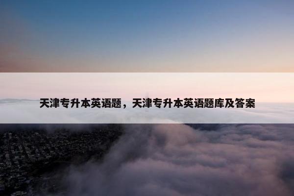 天津专升本英语题,天津专升本英语题库及答案 天津专升本英语题,天津专升本英语题库及答案