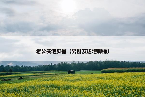 老公买泡脚桶（男朋友送泡脚桶）