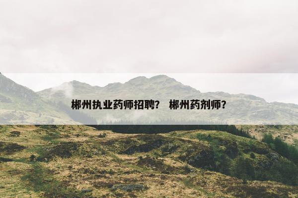 郴州执业药师招聘？ 郴州药剂师？