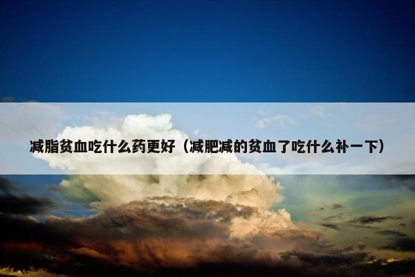 减脂贫血吃什么药更好（减肥减的贫血了吃什么补一下）