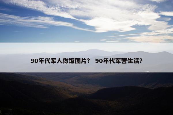 90年代军人做饭图片? 90年代军营生活? 90年代军人做饭图片? 90年代军营生活?