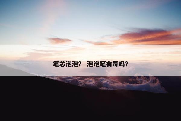 笔芯泡泡? 泡泡笔有毒吗? 笔芯泡泡? 泡泡笔有毒吗?