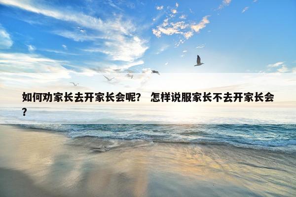 如何劝家长去开家长会呢? 怎样说服家长不去开家长会? 如何劝家长去开家长会呢? 怎样说服家长不去开家长会?