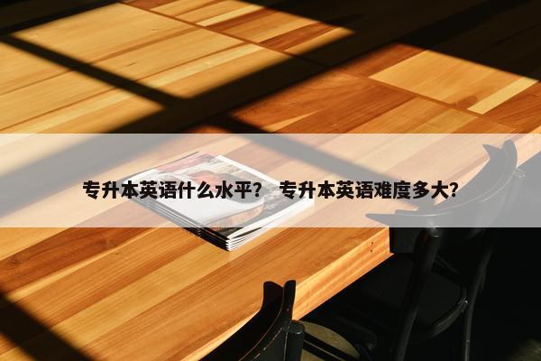 专升本英语什么水平? 专升本英语难度多大? 专升本英语什么水平? 专升本英语难度多大?