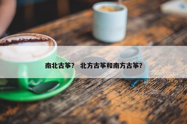 南北古筝? 北方古筝和南方古筝? 南北古筝? 北方古筝和南方古筝?