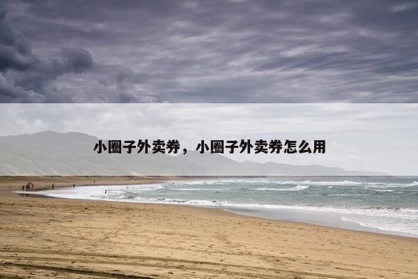 小圈子外卖券,小圈子外卖券怎么用 小圈子外卖券,小圈子外卖券怎么用