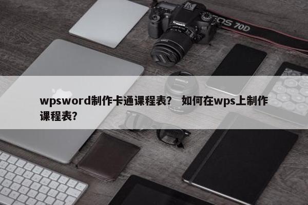 wpsword制作卡通课程表? 如何在wps上制作课程表? wpsword制作卡通课程表? 如何在wps上制作课程表?