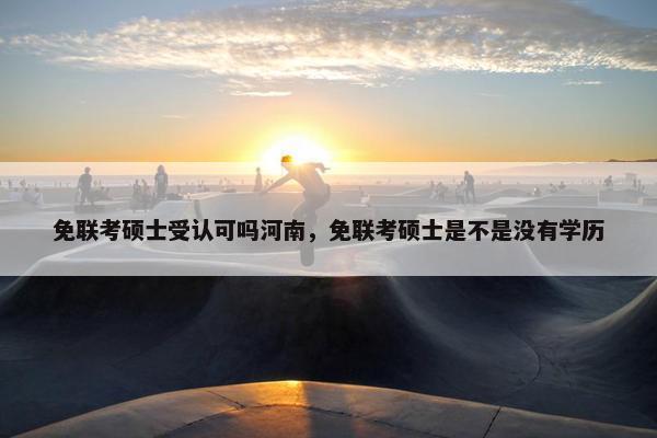 免联考硕士受认可吗河南,免联考硕士是不是没有学历 免联考硕士受认可吗河南,免联考硕士是不是没有学历