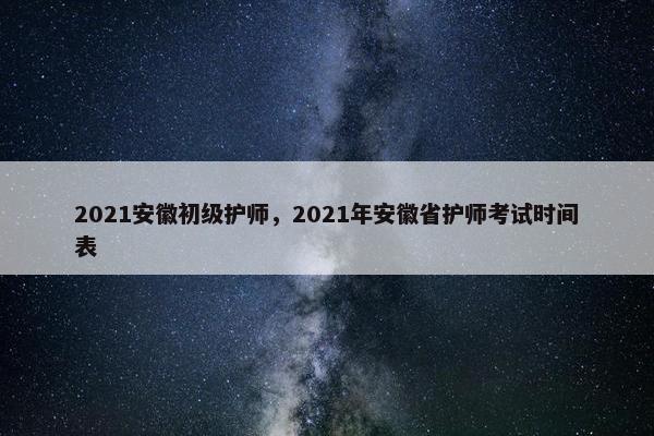 2021安徽初级护师,2021年安徽省护师考试时间表 2021安徽初级护师,2021年安徽省护师考试时间表