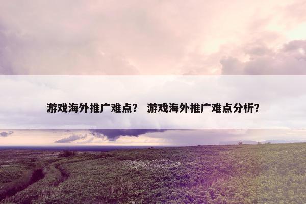 游戏海外推广难点？ 游戏海外推广难点分析？