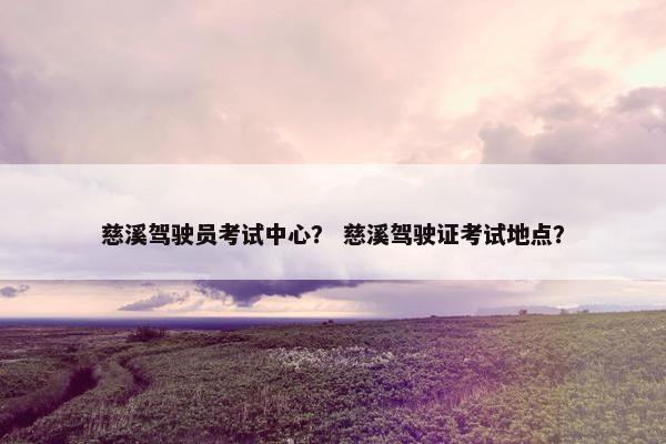 慈溪驾驶员考试中心? 慈溪驾驶证考试地点? 慈溪驾驶员考试中心? 慈溪驾驶证考试地点?